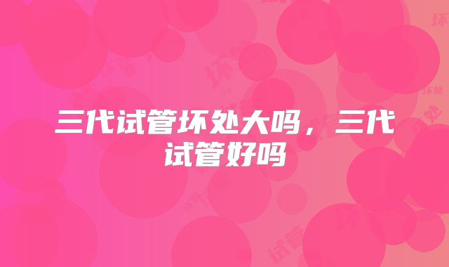 三代试管坏处大吗，三代试管好吗