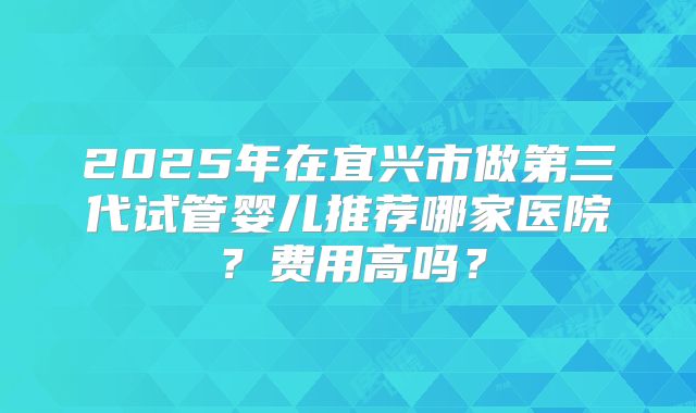 2025年在宜兴市做第三代试管婴儿推荐哪家医院？费用高吗？