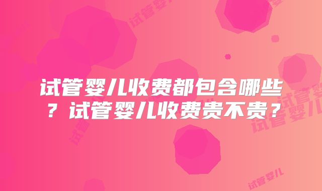 试管婴儿收费都包含哪些?试管婴儿收费贵不贵?