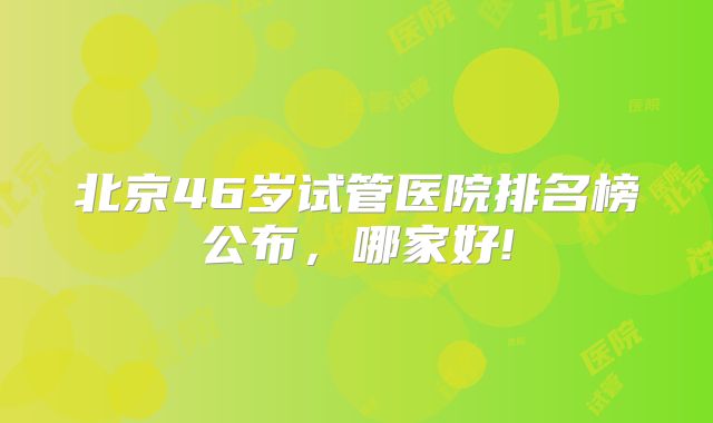 北京46岁试管医院排名榜公布,哪家好!