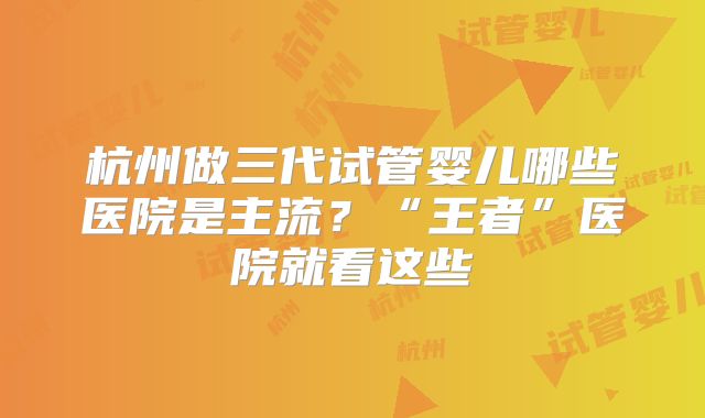 杭州做三代试管婴儿哪些医院是主流?“王者”医院就看这些