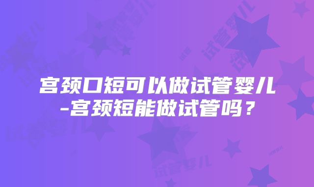 宫颈口短可以做试管婴儿-宫颈短能做试管吗？