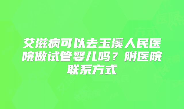 艾滋病可以去玉溪人民医院做试管婴儿吗?附医院联系方式