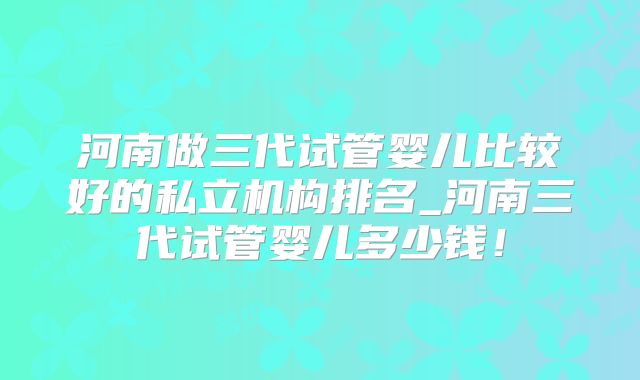 河南做三代试管婴儿比较好的私立机构排名_河南三代试管婴儿多少钱!