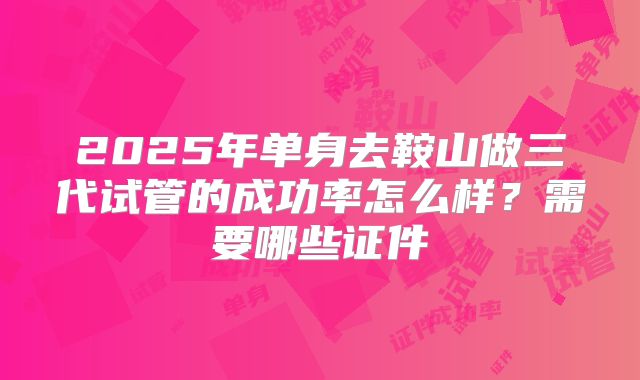 2025年单身去鞍山做三代试管的成功率怎么样？需要哪些证件