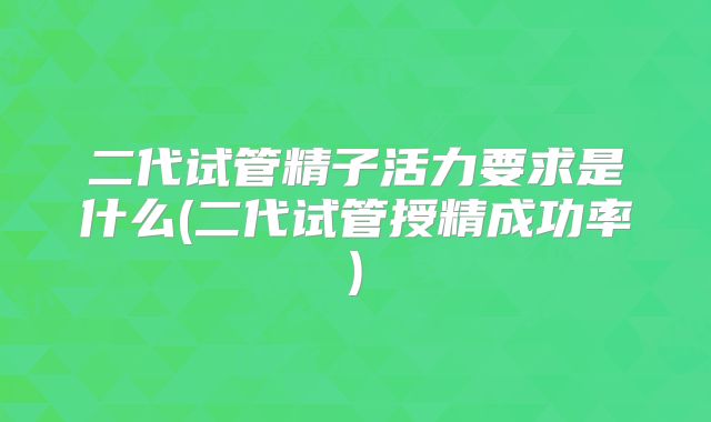 二代试管精子活力要求是什么(二代试管授精成功率)