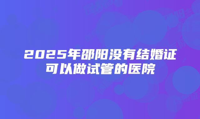 2025年邵阳没有结婚证可以做试管的医院
