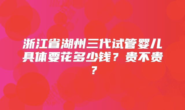 浙江省湖州三代试管婴儿具体要花多少钱？贵不贵？