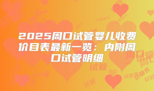 2025周口试管婴儿收费价目表最新一览:内附周口试管明细