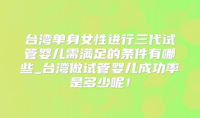 台湾单身女性进行三代试管婴儿需满足的条件有哪些_台湾做试管婴儿成功率是多少呢！