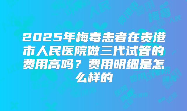2025年梅毒患者在贵港市人民医院做三代试管的费用高吗?费用明细是怎么样的