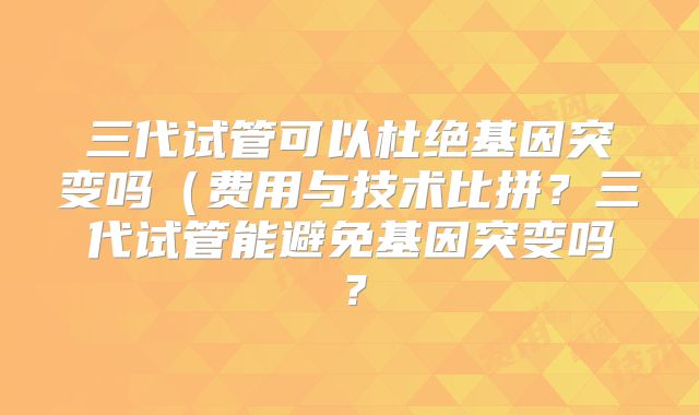三代试管可以杜绝基因突变吗（费用与技术比拼？三代试管能避免基因突变吗？