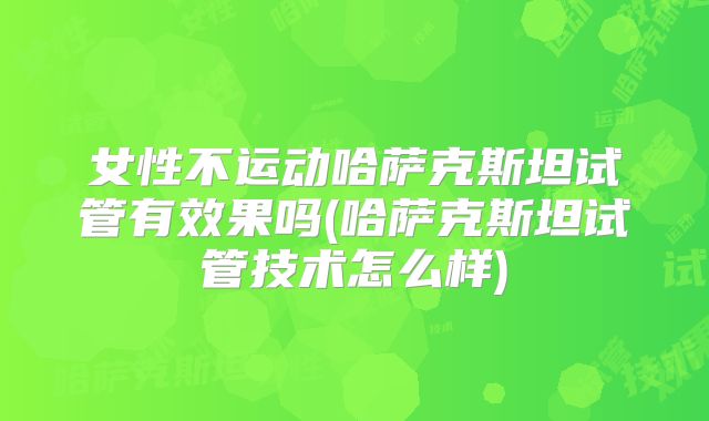 女性不运动哈萨克斯坦试管有效果吗(哈萨克斯坦试管技术怎么样)