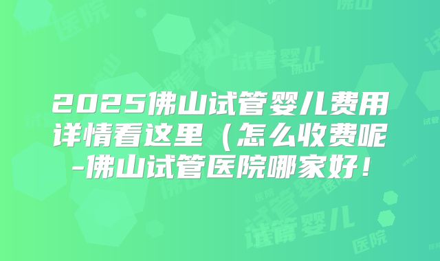 2025佛山试管婴儿费用详情看这里(怎么收费呢-佛山试管医院哪家好!