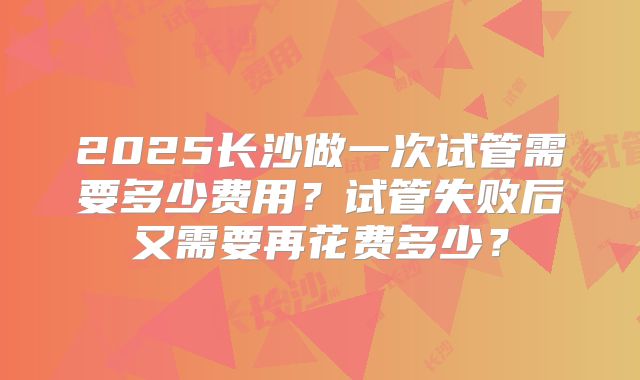 2025长沙做一次试管需要多少费用?试管失败后又需要再花费多少?