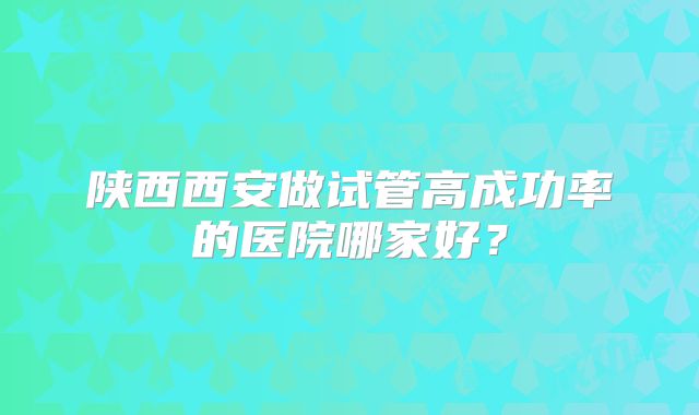 陕西西安做试管高成功率的医院哪家好?