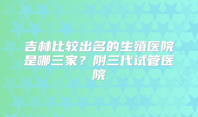 吉林比较出名的生殖医院是哪三家？附三代试管医院