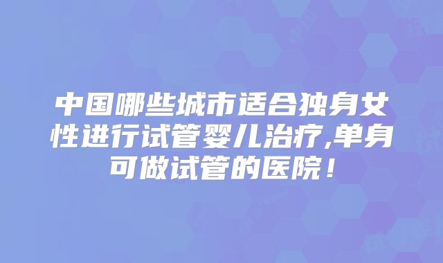 中国哪些城市适合独身女性进行试管婴儿治疗,单身可做试管的医院!