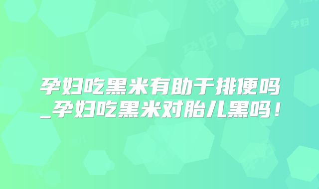 孕妇吃黑米有助于排便吗_孕妇吃黑米对胎儿黑吗!