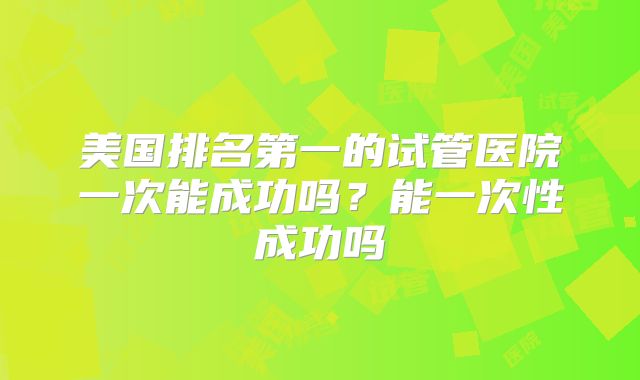 美国排名第一的试管医院一次能成功吗？能一次性成功吗