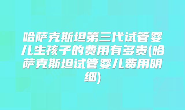 哈萨克斯坦第三代试管婴儿生孩子的费用有多贵(哈萨克斯坦试管婴儿费用明细)