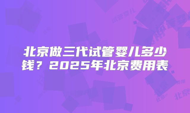 北京做三代试管婴儿多少钱？2025年北京费用表