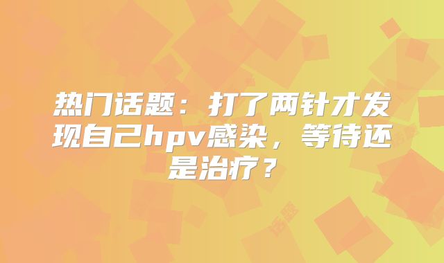 热门话题:打了两针才发现自己hpv感染,等待还是治疗?