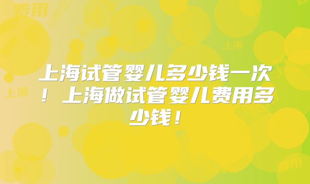 上海试管婴儿多少钱一次!上海做试管婴儿费用多少钱!