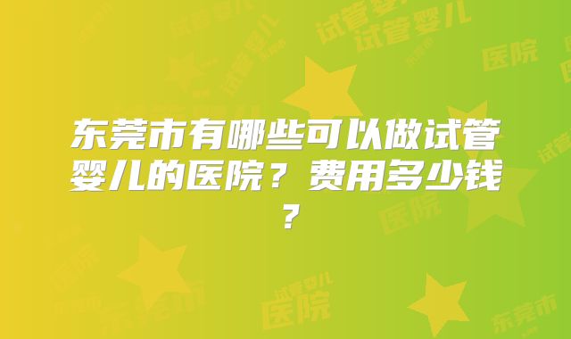 东莞市有哪些可以做试管婴儿的医院?费用多少钱?