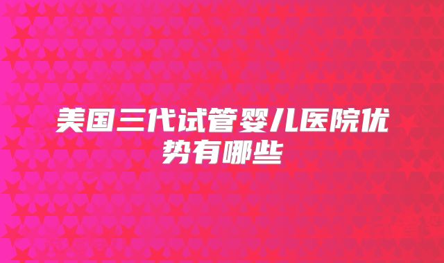 美国三代试管婴儿医院优势有哪些