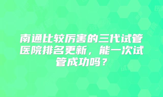 南通比较厉害的三代试管医院排名更新，能一次试管成功吗？