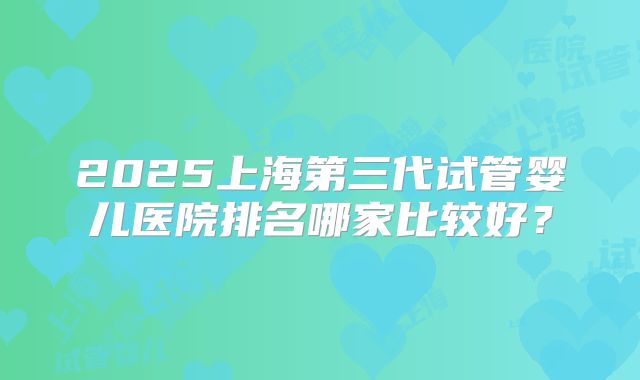 2025上海第三代试管婴儿医院排名哪家比较好？