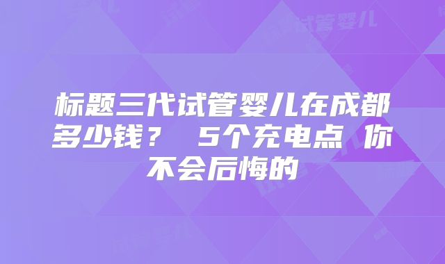 标题三代试管婴儿在成都多少钱? 5个充电点 你不会后悔的