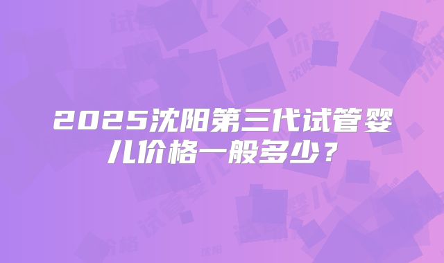 2025沈阳第三代试管婴儿价格一般多少?