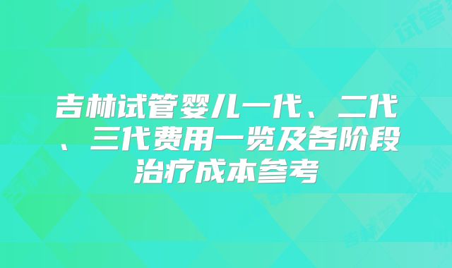 吉林试管婴儿一代、二代、三代费用一览及各阶段治疗成本参考