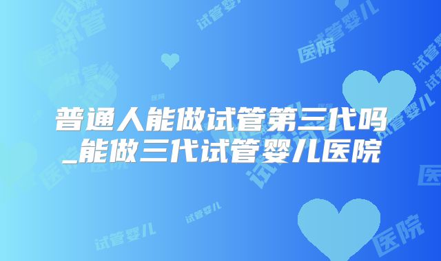 普通人能做试管第三代吗_能做三代试管婴儿医院