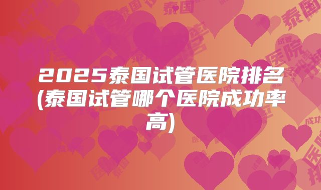 2025泰国试管医院排名(泰国试管哪个医院成功率高)