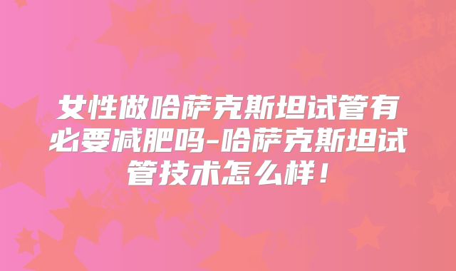 女性做哈萨克斯坦试管有必要减肥吗-哈萨克斯坦试管技术怎么样!