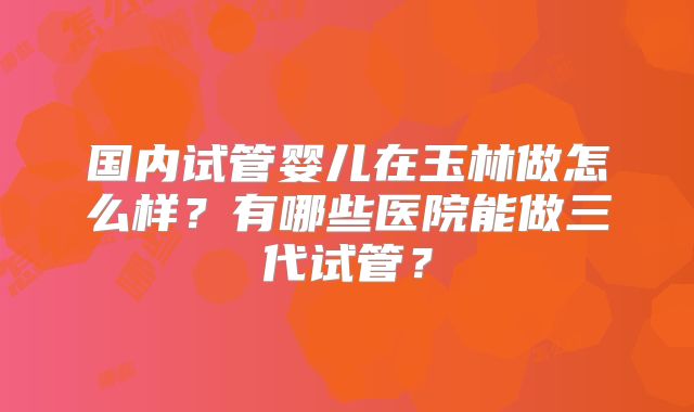国内试管婴儿在玉林做怎么样？有哪些医院能做三代试管？