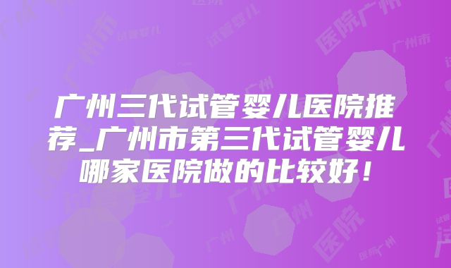 广州三代试管婴儿医院推荐_广州市第三代试管婴儿哪家医院做的比较好！