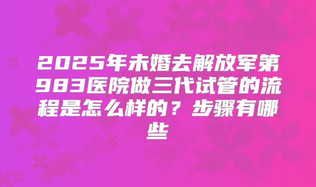 2025年未婚去解放军第983医院做三代试管的流程是怎么样的?步骤有哪些