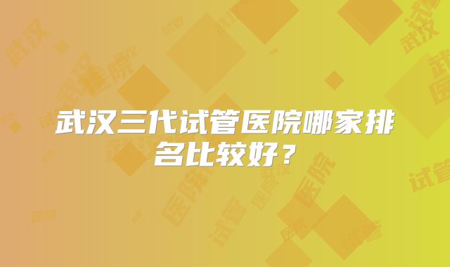 武汉三代试管医院哪家排名比较好?