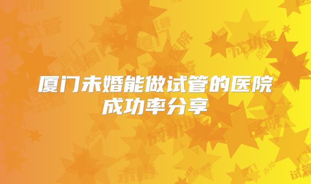 厦门未婚能做试管的医院成功率分享