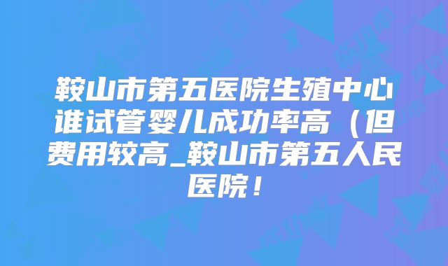 鞍山市第五医院生殖中心谁试管婴儿成功率高（但费用较高_鞍山市第五人民医院！