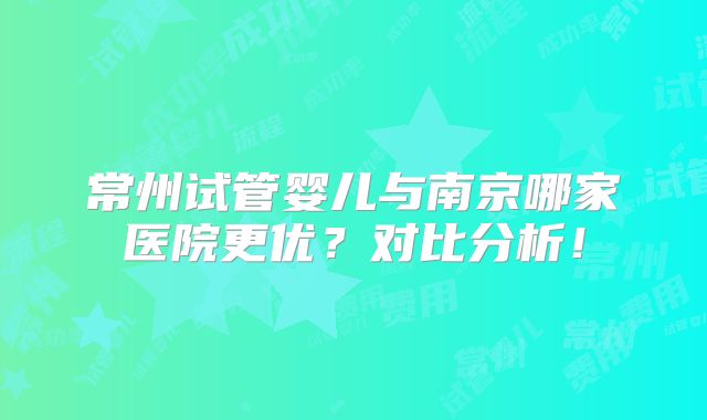 常州试管婴儿与南京哪家医院更优？对比分析！