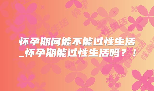 怀孕期间能不能过性生活_怀孕期能过性生活吗?!