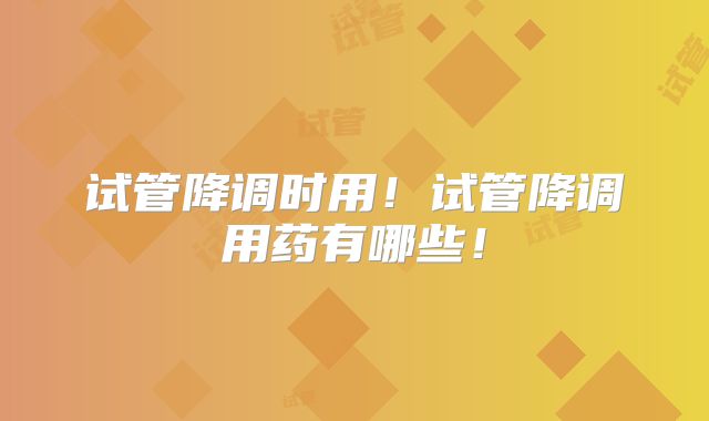 试管降调时用！试管降调用药有哪些！