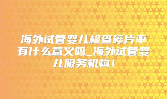 海外试管婴儿检查碎片率有什么意义吗_海外试管婴儿服务机构!