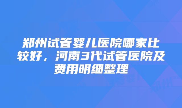 郑州试管婴儿医院哪家比较好，河南3代试管医院及费用明细整理