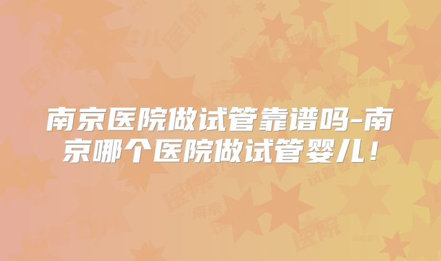 南京医院做试管靠谱吗-南京哪个医院做试管婴儿！